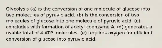 Glycolysis (a) is the conversion of one molecule of glucose into two molecules of pyruvic acid. (b) is the conversion of two molecules of glucose into one molecule of pyruvic acid. (c) concludes with formation of acetyl coenzyme A. (d) generates a usable total of 4 ATP molecules. (e) requires oxygen for efficient conversion of glucose into pyruvic acid.