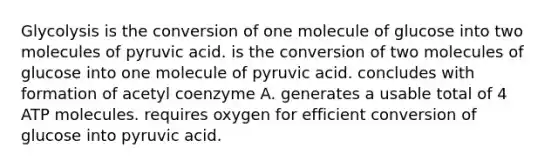 Glycolysis is the conversion of one molecule of glucose into two molecules of pyruvic acid. is the conversion of two molecules of glucose into one molecule of pyruvic acid. concludes with formation of acetyl coenzyme A. generates a usable total of 4 ATP molecules. requires oxygen for efficient conversion of glucose into pyruvic acid.