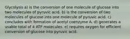 Glycolysis a) is the conversion of one molecule of glucose into two molecules of pyruvic acid. b) is the conversion of two molecules of glucose into one molecule of pyruvic acid. c) concludes with formation of acetyl coenzyme A. d) generates a usable total of 4 ATP molecules. e) requires oxygen for efficient conversion of glucose into pyruvic acid.