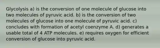 Glycolysis a) is the conversion of one molecule of glucose into two molecules of pyruvic acid. b) is the conversion of two molecules of glucose into one molecule of pyruvic acid. c) concludes with formation of acetyl coenzyme A. d) generates a usable total of 4 ATP molecules. e) requires oxygen for efficient conversion of glucose into pyruvic acid.