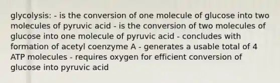 glycolysis: - is the conversion of one molecule of glucose into two molecules of pyruvic acid - is the conversion of two molecules of glucose into one molecule of pyruvic acid - concludes with formation of acetyl coenzyme A - generates a usable total of 4 ATP molecules - requires oxygen for efficient conversion of glucose into pyruvic acid