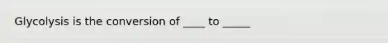 Glycolysis is the conversion of ____ to _____
