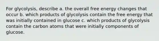 For glycolysis, describe a. the overall free energy changes that occur b. which products of glycolysis contain the free energy that was initially contained in glucose c. which products of glycolysis contain the carbon atoms that were initially components of glucose.