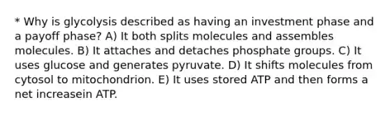 * Why is glycolysis described as having an investment phase and a payoff phase? A) It both splits molecules and assembles molecules. B) It attaches and detaches phosphate groups. C) It uses glucose and generates pyruvate. D) It shifts molecules from cytosol to mitochondrion. E) It uses stored ATP and then forms a net increasein ATP.