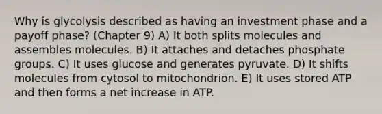 Why is glycolysis described as having an investment phase and a payoff phase? (Chapter 9) A) It both splits molecules and assembles molecules. B) It attaches and detaches phosphate groups. C) It uses glucose and generates pyruvate. D) It shifts molecules from cytosol to mitochondrion. E) It uses stored ATP and then forms a net increase in ATP.