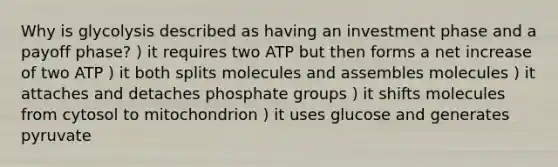 Why is glycolysis described as having an investment phase and a payoff phase? ) it requires two ATP but then forms a net increase of two ATP ) it both splits molecules and assembles molecules ) it attaches and detaches phosphate groups ) it shifts molecules from cytosol to mitochondrion ) it uses glucose and generates pyruvate