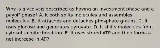 Why is glycolysis described as having an investment phase and a payoff phase? A. It both splits molecules and assembles molecules. B. It attaches and detaches phosphate groups. C. It uses glucose and generates pyruvate. D. It shifts molecules from cytosol to mitochondrion. E. It uses stored ATP and then forms a net increase in ATP.