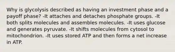 Why is glycolysis described as having an investment phase and a payoff phase? -It attaches and detaches phosphate groups. -It both splits molecules and assembles molecules. -It uses glucose and generates pyruvate. -It shifts molecules from cytosol to mitochondrion. -It uses stored ATP and then forms a net increase in ATP.