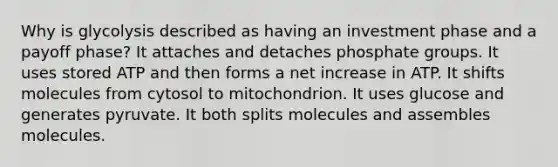 Why is glycolysis described as having an investment phase and a payoff phase? It attaches and detaches phosphate groups. It uses stored ATP and then forms a net increase in ATP. It shifts molecules from cytosol to mitochondrion. It uses glucose and generates pyruvate. It both splits molecules and assembles molecules.