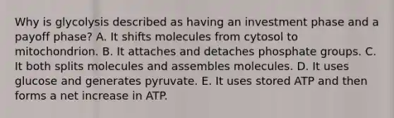 Why is glycolysis described as having an investment phase and a payoff phase? A. It shifts molecules from cytosol to mitochondrion. B. It attaches and detaches phosphate groups. C. It both splits molecules and assembles molecules. D. It uses glucose and generates pyruvate. E. It uses stored ATP and then forms a net increase in ATP.