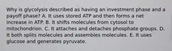 Why is glycolysis described as having an investment phase and a payoff phase? A. It uses stored ATP and then forms a net increase in ATP. B. It shifts molecules from cytosol to mitochondrion. C. It attaches and detaches phosphate groups. D. It both splits molecules and assembles molecules. E. It uses glucose and generates pyruvate.