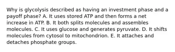 Why is glycolysis described as having an investment phase and a payoff phase? A. It uses stored ATP and then forms a net increase in ATP. B. It both splits molecules and assembles molecules. C. It uses glucose and generates pyruvate. D. It shifts molecules from cytosol to mitochondrion. E. It attaches and detaches phosphate groups.