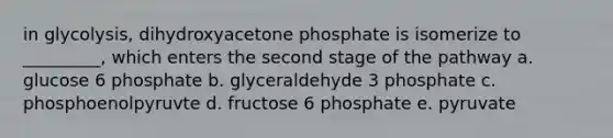 in glycolysis, dihydroxyacetone phosphate is isomerize to _________, which enters the second stage of the pathway a. glucose 6 phosphate b. glyceraldehyde 3 phosphate c. phosphoenolpyruvte d. fructose 6 phosphate e. pyruvate