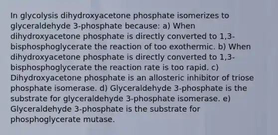 In glycolysis dihydroxyacetone phosphate isomerizes to glyceraldehyde 3-phosphate because: a) When dihydroxyacetone phosphate is directly converted to 1,3-bisphosphoglycerate the reaction of too exothermic. b) When dihydroxyacetone phosphate is directly converted to 1,3-bisphosphoglycerate the reaction rate is too rapid. c) Dihydroxyacetone phosphate is an allosteric inhibitor of triose phosphate isomerase. d) Glyceraldehyde 3-phosphate is the substrate for glyceraldehyde 3-phosphate isomerase. e) Glyceraldehyde 3-phosphate is the substrate for phosphoglycerate mutase.