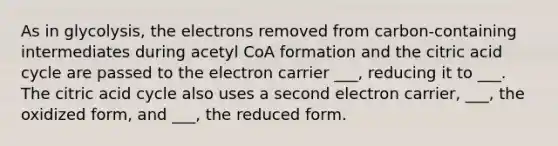 As in glycolysis, the electrons removed from carbon-containing intermediates during acetyl CoA formation and the citric acid cycle are passed to the electron carrier ___, reducing it to ___. The citric acid cycle also uses a second electron carrier, ___, the oxidized form, and ___, the reduced form.