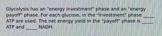 Glycolysis has an "energy investment" phase and an "energy payoff" phase. For each glucose, in the "investment" phase _____ ATP are used. The net energy yield in the "payoff" phase is _____ ATP and _____ NADH.