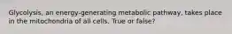 Glycolysis, an energy-generating metabolic pathway, takes place in the mitochondria of all cells. True or false?