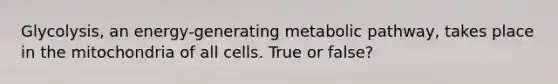 Glycolysis, an energy-generating metabolic pathway, takes place in the mitochondria of all cells. True or false?