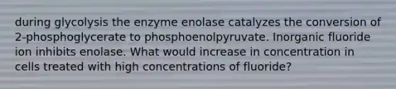 during glycolysis the enzyme enolase catalyzes the conversion of 2-phosphoglycerate to phosphoenolpyruvate. Inorganic fluoride ion inhibits enolase. What would increase in concentration in cells treated with high concentrations of fluoride?