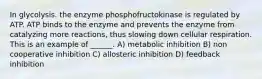 In glycolysis. the enzyme phosphofructokinase is regulated by ATP. ATP binds to the enzyme and prevents the enzyme from catalyzing more reactions, thus slowing down cellular respiration. This is an example of ______. A) metabolic inhibition B) non cooperative inhibition C) allosteric inhibition D) feedback inhibition