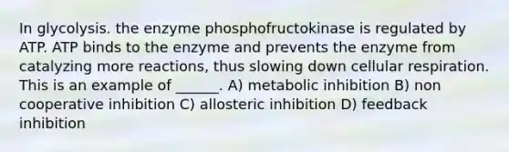 In glycolysis. the enzyme phosphofructokinase is regulated by ATP. ATP binds to the enzyme and prevents the enzyme from catalyzing more reactions, thus slowing down cellular respiration. This is an example of ______. A) metabolic inhibition B) non cooperative inhibition C) allosteric inhibition D) feedback inhibition