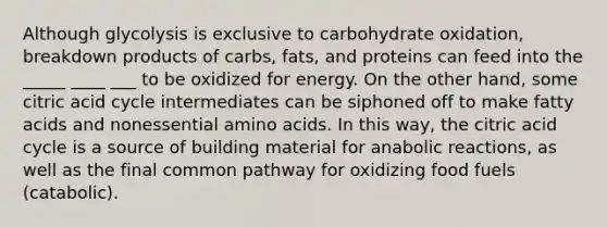 Although glycolysis is exclusive to carbohydrate oxidation, breakdown products of carbs, fats, and proteins can feed into the _____ ____ ___ to be oxidized for energy. On the other hand, some citric acid cycle intermediates can be siphoned off to make fatty acids and nonessential amino acids. In this way, the citric acid cycle is a source of building material for anabolic reactions, as well as the final common pathway for oxidizing food fuels (catabolic).