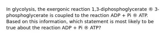 In glycolysis, the exergonic reaction 1,3-diphosphoglycerate ® 3-phosphoglycerate is coupled to the reaction ADP + Pi ® ATP. Based on this information, which statement is most likely to be true about the reaction ADP + Pi ® ATP?