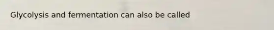 Glycolysis and fermentation can also be called