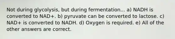 Not during glycolysis, but during fermentation... a) NADH is converted to NAD+. b) pyruvate can be converted to lactose. c) NAD+ is converted to NADH. d) Oxygen is required. e) All of the other answers are correct.