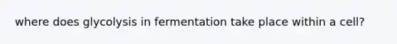 where does glycolysis in fermentation take place within a cell?