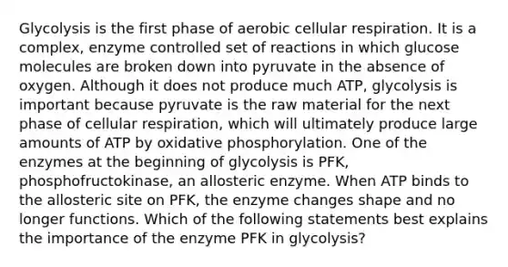 Glycolysis is the first phase of aerobic cellular respiration. It is a complex, enzyme controlled set of reactions in which glucose molecules are broken down into pyruvate in the absence of oxygen. Although it does not produce much ATP, glycolysis is important because pyruvate is the raw material for the next phase of cellular respiration, which will ultimately produce large amounts of ATP by oxidative phosphorylation. One of the enzymes at the beginning of glycolysis is PFK, phosphofructokinase, an allosteric enzyme. When ATP binds to the allosteric site on PFK, the enzyme changes shape and no longer functions. Which of the following statements best explains the importance of the enzyme PFK in glycolysis?