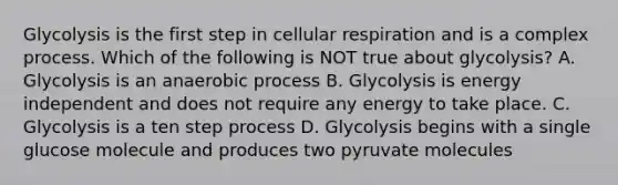 Glycolysis is the first step in cellular respiration and is a complex process. Which of the following is NOT true about glycolysis? A. Glycolysis is an anaerobic process B. Glycolysis is energy independent and does not require any energy to take place. C. Glycolysis is a ten step process D. Glycolysis begins with a single glucose molecule and produces two pyruvate molecules