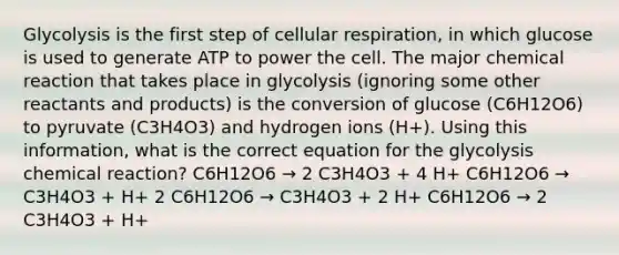 Glycolysis is the first step of cellular respiration, in which glucose is used to generate ATP to power the cell. The major chemical reaction that takes place in glycolysis (ignoring some other reactants and products) is the conversion of glucose (C6H12O6) to pyruvate (C3H4O3) and hydrogen ions (H+). Using this information, what is the correct equation for the glycolysis chemical reaction? C6H12O6 → 2 C3H4O3 + 4 H+ C6H12O6 → C3H4O3 + H+ 2 C6H12O6 → C3H4O3 + 2 H+ C6H12O6 → 2 C3H4O3 + H+