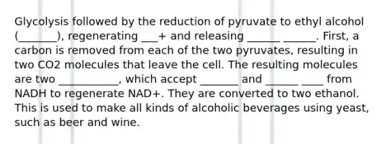 Glycolysis followed by the reduction of pyruvate to ethyl alcohol (_______), regenerating ___+ and releasing ______ ______. First, a carbon is removed from each of the two pyruvates, resulting in two CO2 molecules that leave the cell. The resulting molecules are two ___________, which accept _______ and ______ ____ from NADH to regenerate NAD+. They are converted to two ethanol. This is used to make all kinds of alcoholic beverages using yeast, such as beer and wine.