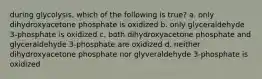 during glycolysis, which of the following is true? a. only dihydroxyacetone phosphate is oxidized b. only glyceraldehyde 3-phosphate is oxidized c. both dihydroxyacetone phosphate and glyceraldehyde 3-phosphate are oxidized d. neither dihydroxyacetone phosphate nor glyveraldehyde 3-phosphate is oxidized