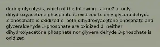 during glycolysis, which of the following is true? a. only dihydroxyacetone phosphate is oxidized b. only glyceraldehyde 3-phosphate is oxidized c. both dihydroxyacetone phosphate and glyceraldehyde 3-phosphate are oxidized d. neither dihydroxyacetone phosphate nor glyveraldehyde 3-phosphate is oxidized