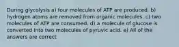 During glycolysis a) four molecules of ATP are produced. b) hydrogen atoms are removed from organic molecules. c) two molecules of ATP are consumed. d) a molecule of glucose is converted into two molecules of pyruvic acid. e) All of the answers are correct