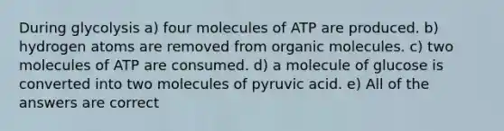 During glycolysis a) four molecules of ATP are produced. b) hydrogen atoms are removed from organic molecules. c) two molecules of ATP are consumed. d) a molecule of glucose is converted into two molecules of pyruvic acid. e) All of the answers are correct