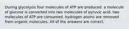 During glycolysis four molecules of ATP are produced. a molecule of glucose is converted into two molecules of pyruvic acid. two molecules of ATP are consumed. hydrogen atoms are removed from organic molecules. All of the answers are correct.