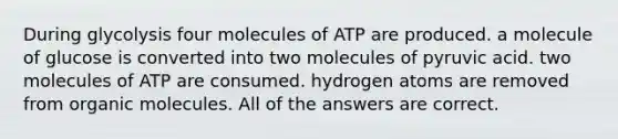 During glycolysis four molecules of ATP are produced. a molecule of glucose is converted into two molecules of pyruvic acid. two molecules of ATP are consumed. hydrogen atoms are removed from organic molecules. All of the answers are correct.