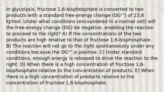 In glycolysis, fructose 1,6-bisphosphate is converted to two products with a standard free-energy change (DG'°) of 23.8 kJ/mol. Under what conditions (encountered in a normal cell) will the free-energy change (DG) be negative, enabling the reaction to proceed to the right? A) If the concentrations of the two products are high relative to that of fructose 1,6-bisphosphate. B) The reaction will not go to the right spontaneously under any conditions because the DG'° is positive. C) Under standard conditions, enough energy is released to drive the reaction to the right. D) When there is a high concentration of fructose 1,6-bisphosphate relative to the concentration of products. E) When there is a high concentration of products relative to the concentration of fructose 1,6-bisphosphate.