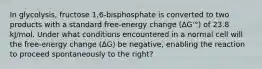 In glycolysis, fructose 1,6-bisphosphate is converted to two products with a standard free-energy change (∆G'°) of 23.8 kJ/mol. Under what conditions encountered in a normal cell will the free-energy change (∆G) be negative, enabling the reaction to proceed spontaneously to the right?