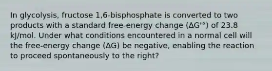 In glycolysis, fructose 1,6-bisphosphate is converted to two products with a standard free-energy change (∆G'°) of 23.8 kJ/mol. Under what conditions encountered in a normal cell will the free-energy change (∆G) be negative, enabling the reaction to proceed spontaneously to the right?