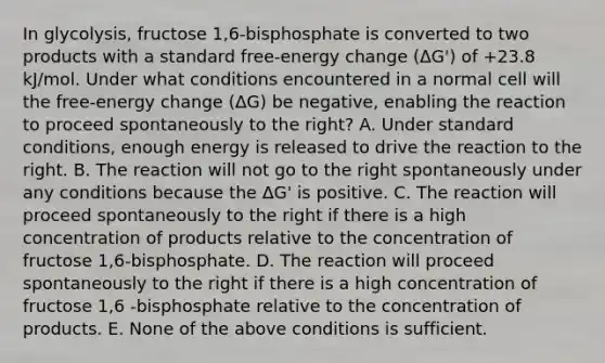 In glycolysis, fructose 1,6-bisphosphate is converted to two products with a standard free-energy change (ΔG') of +23.8 kJ/mol. Under what conditions encountered in a normal cell will the free-energy change (ΔG) be negative, enabling the reaction to proceed spontaneously to the right? A. Under standard conditions, enough energy is released to drive the reaction to the right. B. The reaction will not go to the right spontaneously under any conditions because the ΔG' is positive. C. The reaction will proceed spontaneously to the right if there is a high concentration of products relative to the concentration of fructose 1,6-bisphosphate. D. The reaction will proceed spontaneously to the right if there is a high concentration of fructose 1,6 -bisphosphate relative to the concentration of products. E. None of the above conditions is sufficient.