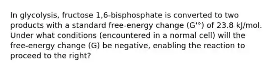 In glycolysis, fructose 1,6-bisphosphate is converted to two products with a standard free-energy change (G'°) of 23.8 kJ/mol. Under what conditions (encountered in a normal cell) will the free-energy change (G) be negative, enabling the reaction to proceed to the right?