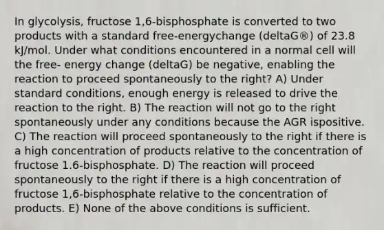 In glycolysis, fructose 1,6-bisphosphate is converted to two products with a standard free-energychange (deltaG®) of 23.8 kJ/mol. Under what conditions encountered in a normal cell will the free- energy change (deltaG) be negative, enabling the reaction to proceed spontaneously to the right? A) Under standard conditions, enough energy is released to drive the reaction to the right. B) The reaction will not go to the right spontaneously under any conditions because the AGR ispositive. C) The reaction will proceed spontaneously to the right if there is a high concentration of products relative to the concentration of fructose 1.6-bisphosphate. D) The reaction will proceed spontaneously to the right if there is a high concentration of fructose 1,6-bisphosphate relative to the concentration of products. E) None of the above conditions is sufficient.