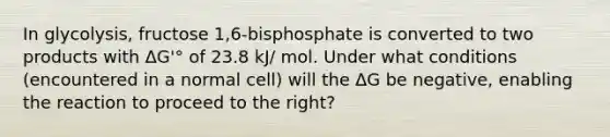 In glycolysis, fructose 1,6-bisphosphate is converted to two products with ΔG'° of 23.8 kJ/ mol. Under what conditions (encountered in a normal cell) will the ΔG be negative, enabling the reaction to proceed to the right?