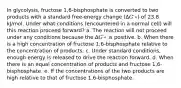 In glycolysis, fructose 1,6-bisphosphate is converted to two products with a standard free-energy change (Δ𝐺′∘) of 23.8 kJ/mol. Under what conditions (encountered in a normal cell) will this reaction proceed forward? a. The reaction will not proceed under any conditions because the Δ𝐺′∘ is positive. b. When there is a high concentration of fructose 1,6-bisphosphate relative to the concentration of products. c. Under standard conditions, enough energy is released to drive the reaction forward. d. When there is an equal concentration of products and fructose 1,6-bisphosphate. e. If the concentrations of the two products are high relative to that of fructose 1,6-bisphosphate.