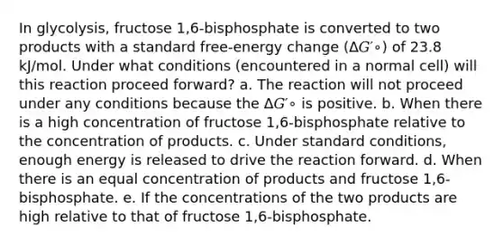 In glycolysis, fructose 1,6-bisphosphate is converted to two products with a standard free-energy change (Δ𝐺′∘) of 23.8 kJ/mol. Under what conditions (encountered in a normal cell) will this reaction proceed forward? a. The reaction will not proceed under any conditions because the Δ𝐺′∘ is positive. b. When there is a high concentration of fructose 1,6-bisphosphate relative to the concentration of products. c. Under standard conditions, enough energy is released to drive the reaction forward. d. When there is an equal concentration of products and fructose 1,6-bisphosphate. e. If the concentrations of the two products are high relative to that of fructose 1,6-bisphosphate.