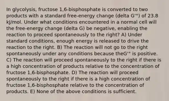 In glycolysis, fructose 1,6-bisphosphate is converted to two products with a standard free-energy change (delta G'°) of 23.8 kJ/mol. Under what conditions encountered in a normal cell will the free-energy change (delta G) be negative, enabling the reaction to proceed spontaneously to the right? A) Under standard conditions, enough energy is released to drive the reaction to the right. B) The reaction will not go to the right spontaneously under any conditions because theG'° is positive. C) The reaction will proceed spontaneously to the right if there is a high concentration of products relative to the concentration of fructose 1,6-bisphosphate. D) The reaction will proceed spontaneously to the right if there is a high concentration of fructose 1,6-bisphosphate relative to the concentration of products. E) None of the above conditions is sufficient.